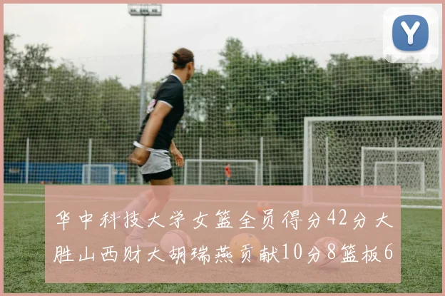 华中科技大学女篮全员得分42分大胜山西财大胡瑞燕贡献10分8篮板6助攻表现出色