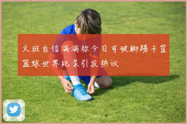 文班自信满满称今日可破脚踢卡筐篮球世界纪录引发热议