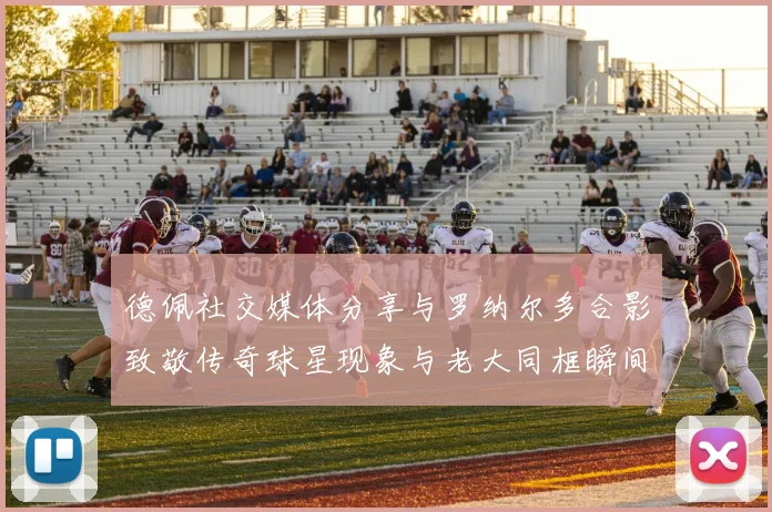 德佩社交媒体分享与罗纳尔多合影致敬传奇球星现象与老大同框瞬间