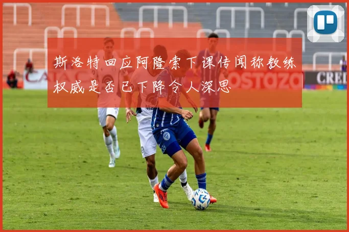 斯洛特回应阿隆索下课传闻称教练权威是否已下降令人深思