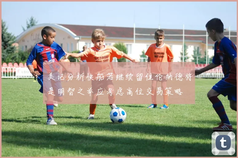 美记分析快船若继续留住伦纳德将是明智之举应考虑高位交易策略