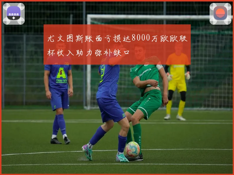 尤文图斯账面亏损达8000万欧欧联杯收入助力弥补缺口