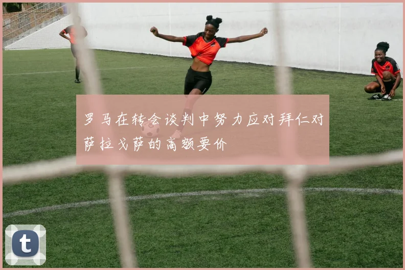 罗马在转会谈判中努力应对拜仁对萨拉戈萨的高额要价