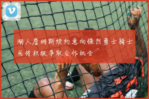 湖人詹姆斯续约意向强烈勇士骑士或将积极争取合作机会