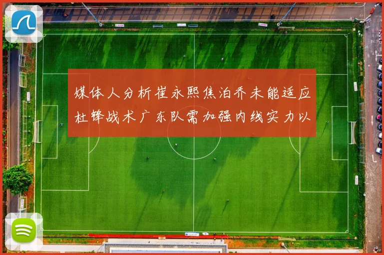 媒体人分析崔永熙焦泊乔未能适应杜锋战术广东队需加强内线实力以提升竞争力