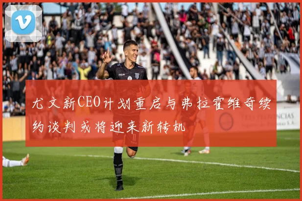 尤文新CEO计划重启与弗拉霍维奇续约谈判或将迎来新转机