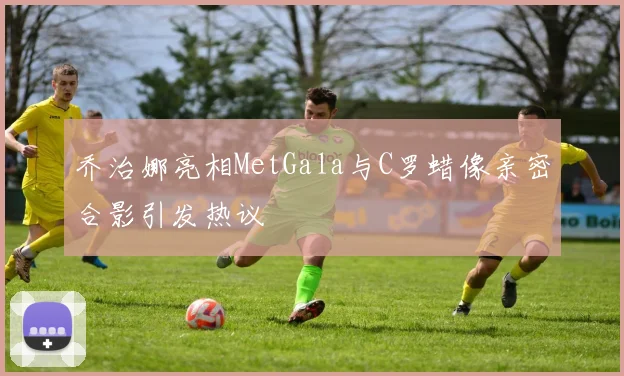 乔治娜亮相MetGala与C罗蜡像亲密合影引发热议