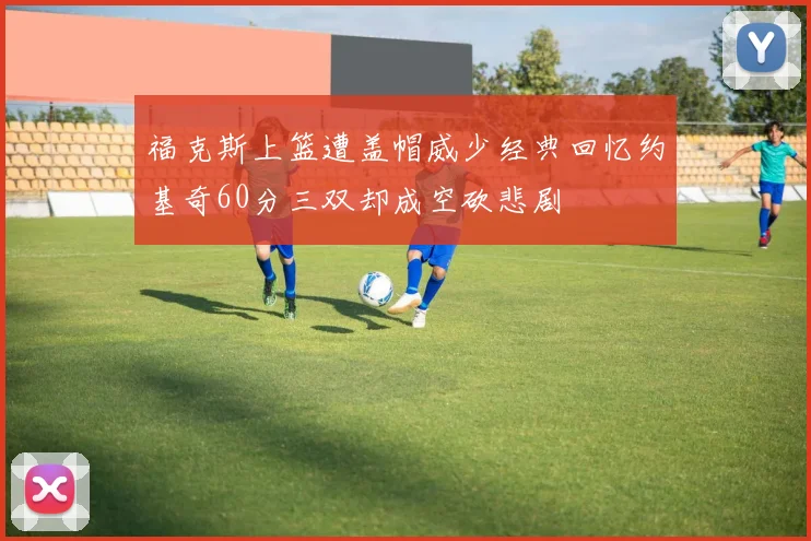 福克斯上篮遭盖帽威少经典回忆约基奇60分三双却成空砍悲剧