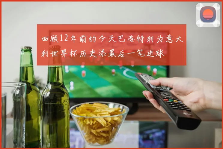 回顾12年前的今天巴洛特利为意大利世界杯历史添最后一笔进球